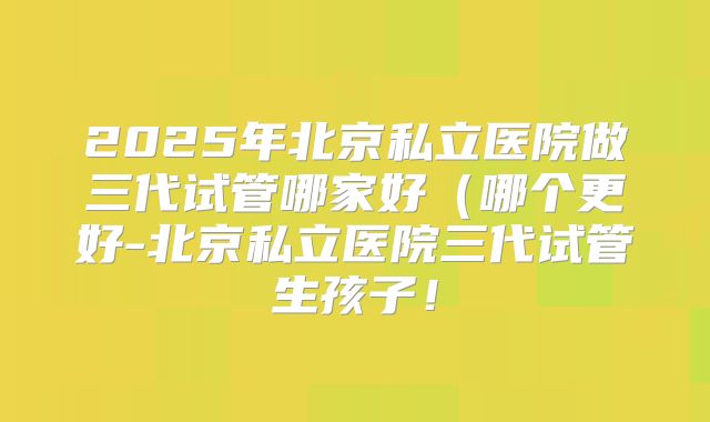 2025年北京私立医院做三代试管哪家好(哪个更好-北京私立医院三代试管生孩子!