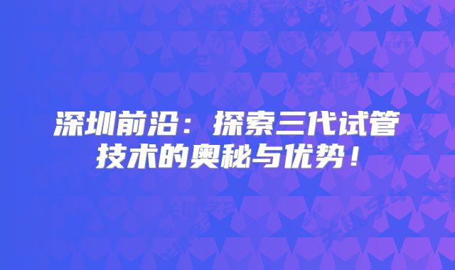 深圳前沿:探索三代试管技术的奥秘与优势!