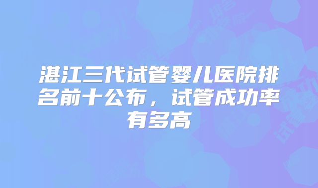 湛江三代试管婴儿医院排名前十公布，试管成功率有多高