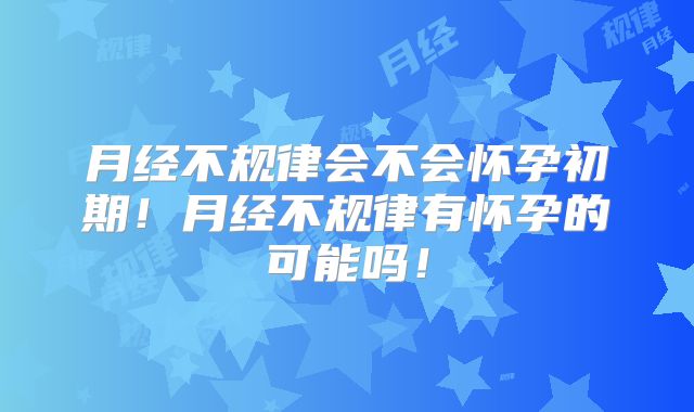 月经不规律会不会怀孕初期！月经不规律有怀孕的可能吗！