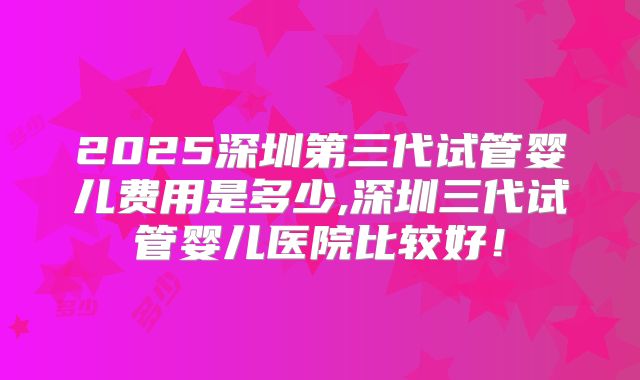2025深圳第三代试管婴儿费用是多少,深圳三代试管婴儿医院比较好！