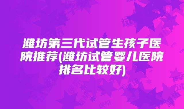 潍坊第三代试管生孩子医院推荐(潍坊试管婴儿医院排名比较好)