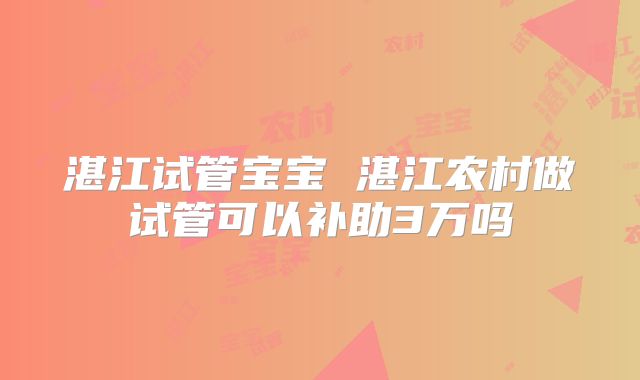 湛江试管宝宝 湛江农村做试管可以补助3万吗