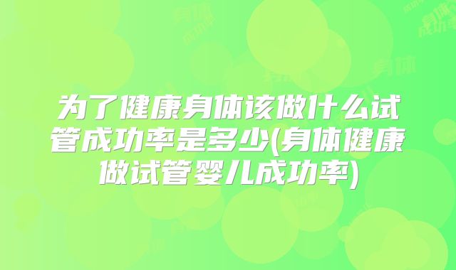 为了健康身体该做什么试管成功率是多少(身体健康做试管婴儿成功率)