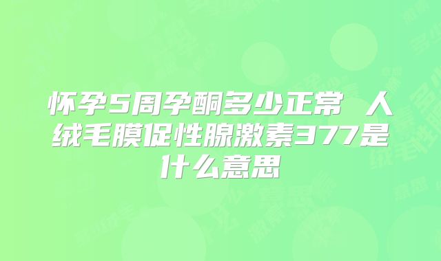 怀孕5周孕酮多少正常 人绒毛膜促性腺激素377是什么意思