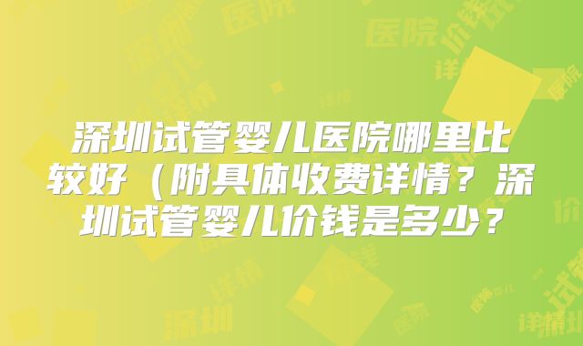 深圳试管婴儿医院哪里比较好(附具体收费详情?深圳试管婴儿价钱是多少?