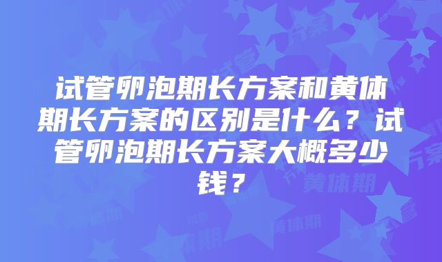 试管卵泡期长方案和黄体期长方案的区别是什么？试管卵泡期长方案大概多少钱？