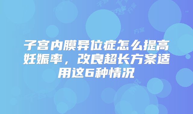 子宫内膜异位症怎么提高妊娠率，改良超长方案适用这6种情况