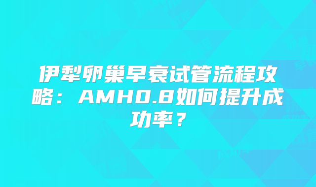 伊犁卵巢早衰试管流程攻略：AMH0.8如何提升成功率？