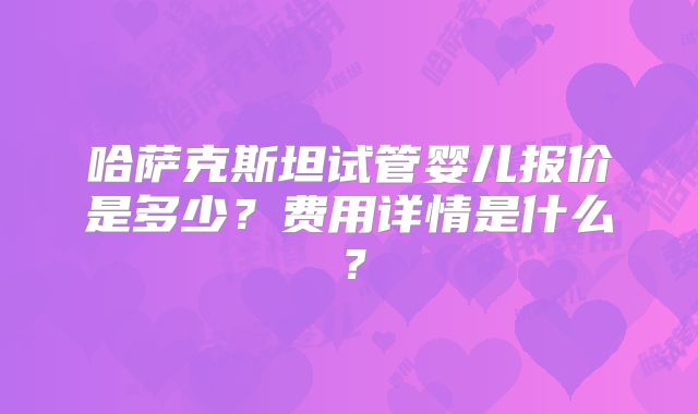 哈萨克斯坦试管婴儿报价是多少？费用详情是什么？