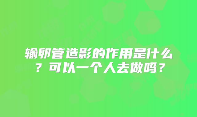 输卵管造影的作用是什么？可以一个人去做吗？