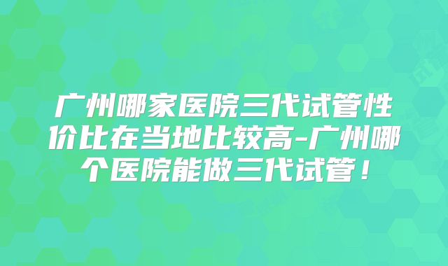 广州哪家医院三代试管性价比在当地比较高-广州哪个医院能做三代试管！