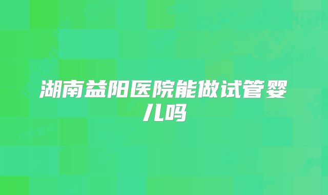 湖南益阳医院能做试管婴儿吗