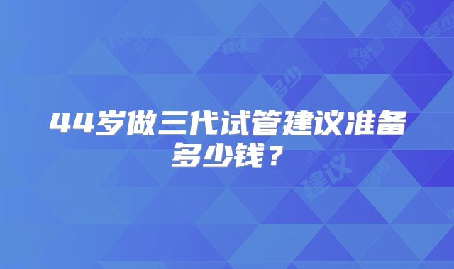 44岁做三代试管建议准备多少钱？