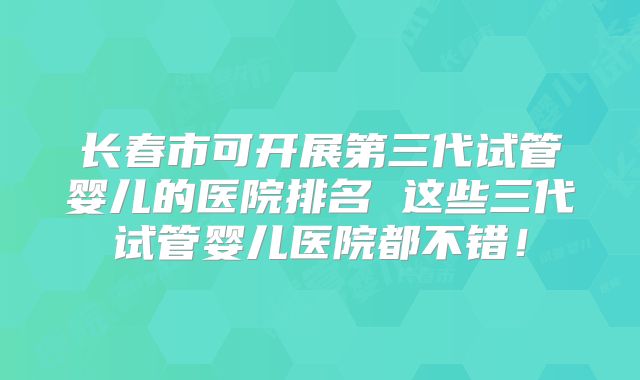 长春市可开展第三代试管婴儿的医院排名 这些三代试管婴儿医院都不错！