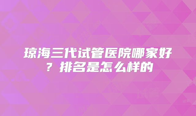 琼海三代试管医院哪家好？排名是怎么样的