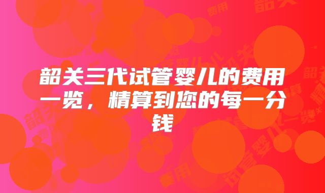 韶关三代试管婴儿的费用一览,精算到您的每一分钱
