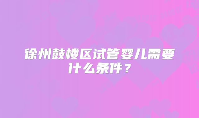 徐州鼓楼区试管婴儿需要什么条件？
