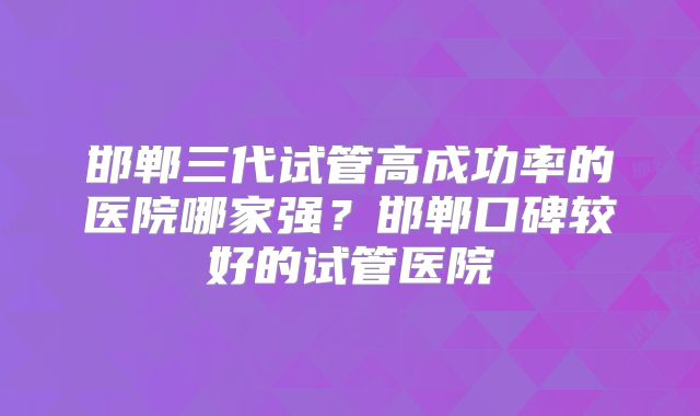 邯郸三代试管高成功率的医院哪家强？邯郸口碑较好的试管医院