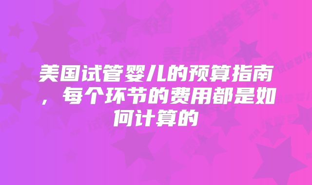 美国试管婴儿的预算指南,每个环节的费用都是如何计算的