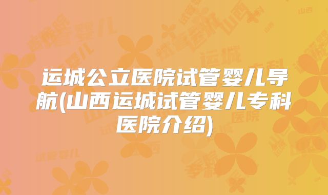 运城公立医院试管婴儿导航(山西运城试管婴儿专科医院介绍)