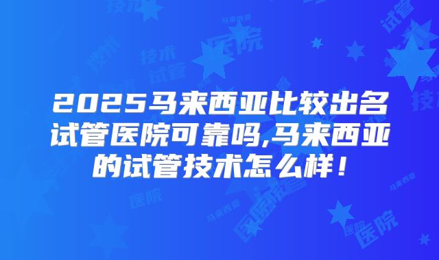2025马来西亚比较出名试管医院可靠吗,马来西亚的试管技术怎么样！
