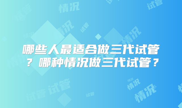 哪些人最适合做三代试管？哪种情况做三代试管？