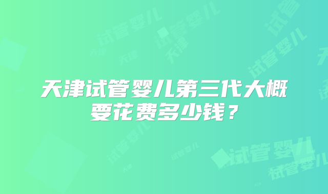 天津试管婴儿第三代大概要花费多少钱?