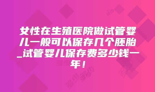 女性在生殖医院做试管婴儿一般可以保存几个胚胎_试管婴儿保存费多少钱一年!