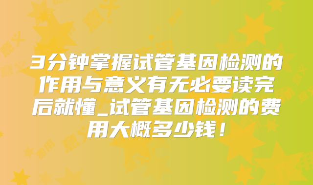 3分钟掌握试管基因检测的作用与意义有无必要读完后就懂_试管基因检测的费用大概多少钱！