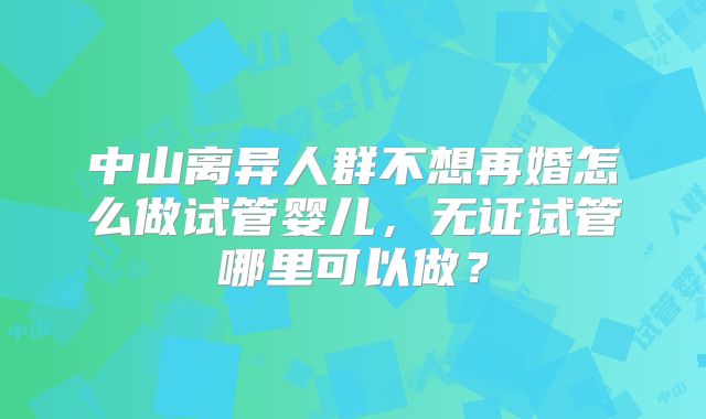 中山离异人群不想再婚怎么做试管婴儿,无证试管哪里可以做?