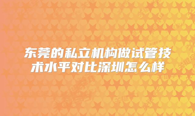 东莞的私立机构做试管技术水平对比深圳怎么样