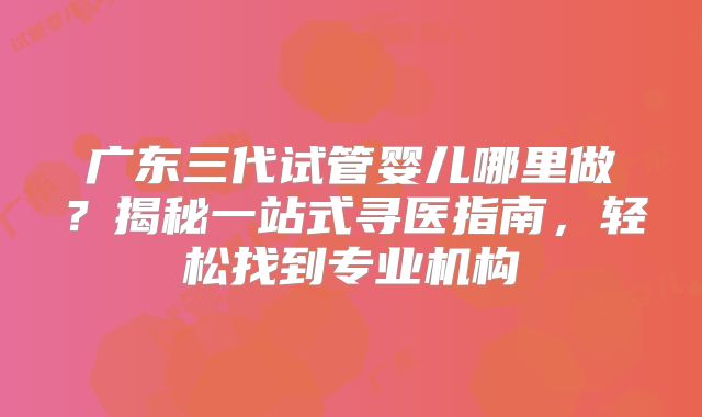 广东三代试管婴儿哪里做？揭秘一站式寻医指南，轻松找到专业机构