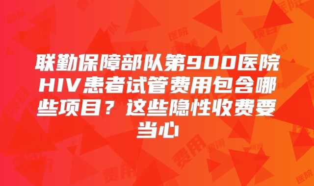 联勤保障部队第900医院HIV患者试管费用包含哪些项目?这些隐性收费要当心