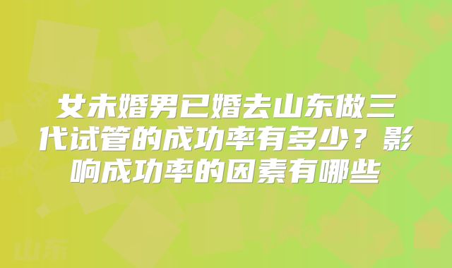 女未婚男已婚去山东做三代试管的成功率有多少?影响成功率的因素有哪些