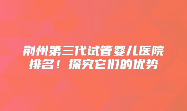 荆州第三代试管婴儿医院排名!探究它们的优势