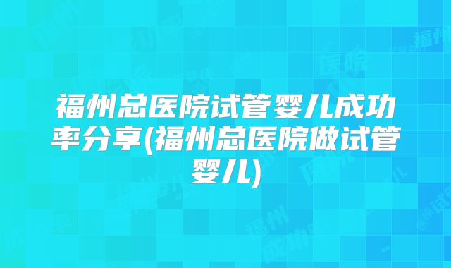 福州总医院试管婴儿成功率分享(福州总医院做试管婴儿)
