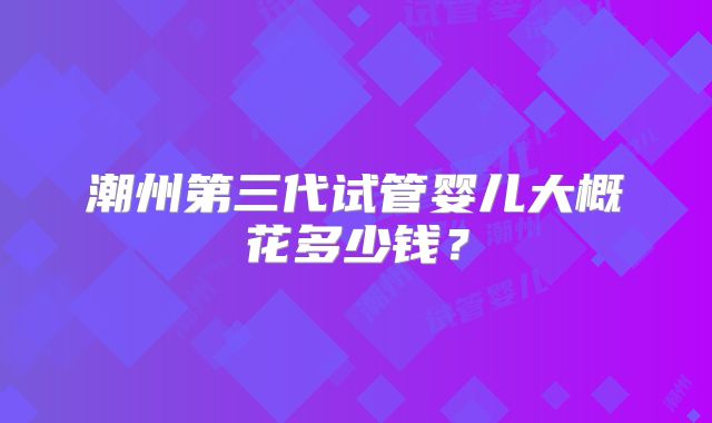 潮州第三代试管婴儿大概花多少钱？