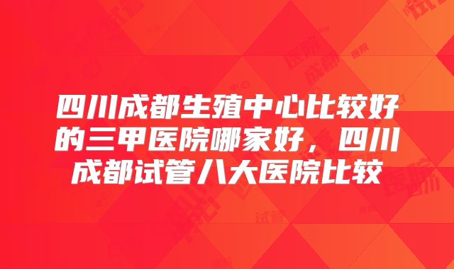 四川成都生殖中心比较好的三甲医院哪家好,四川成都试管八大医院比较