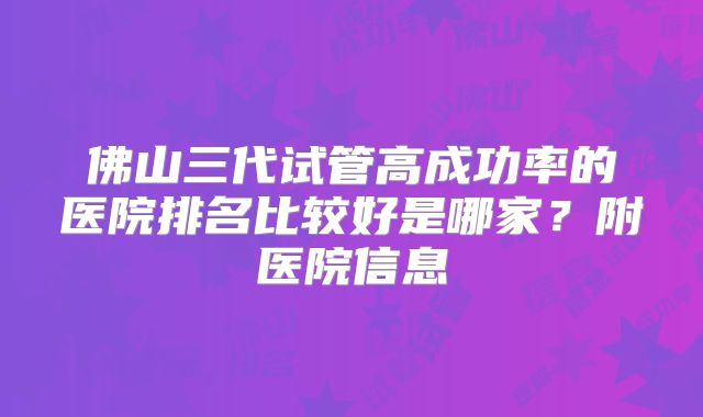 佛山三代试管高成功率的医院排名比较好是哪家?附医院信息