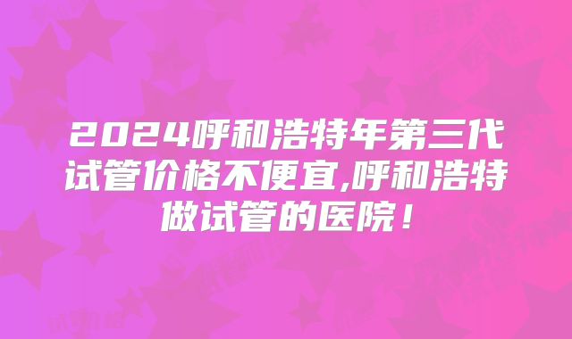 2024呼和浩特年第三代试管价格不便宜,呼和浩特做试管的医院!