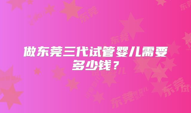 做东莞三代试管婴儿需要多少钱？