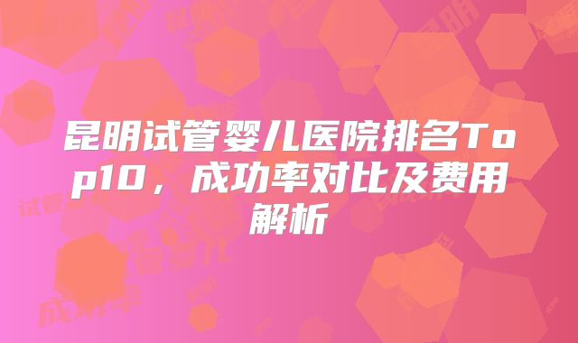 昆明试管婴儿医院排名Top10，成功率对比及费用解析