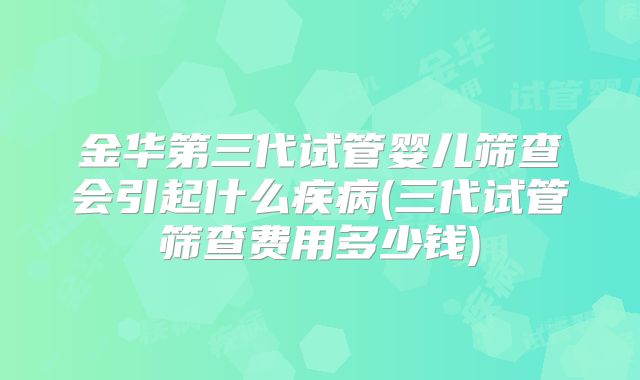金华第三代试管婴儿筛查会引起什么疾病(三代试管筛查费用多少钱)