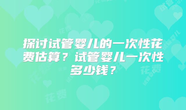 探讨试管婴儿的一次性花费估算？试管婴儿一次性多少钱？