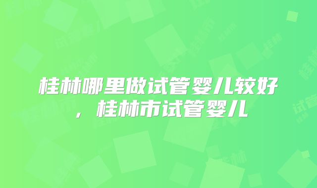 桂林哪里做试管婴儿较好,桂林市试管婴儿