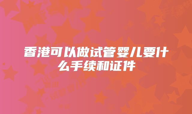 香港可以做试管婴儿要什么手续和证件