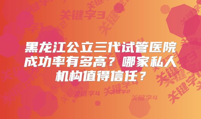 黑龙江公立三代试管医院成功率有多高？哪家私人机构值得信任？