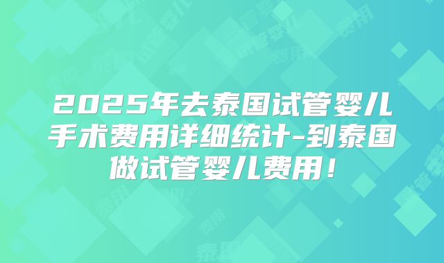 2025年去泰国试管婴儿手术费用详细统计-到泰国做试管婴儿费用!