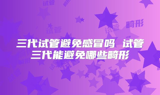 三代试管避免感冒吗 试管三代能避免哪些畸形